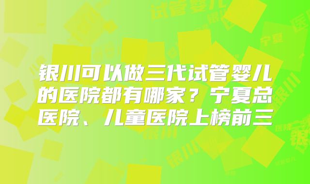 银川可以做三代试管婴儿的医院都有哪家？宁夏总医院、儿童医院上榜前三