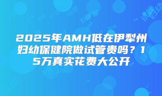 2025年AMH低在伊犁州妇幼保健院做试管贵吗？15万真实花费大公开
