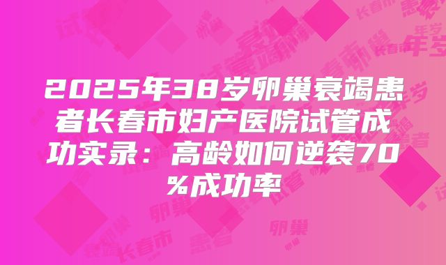 2025年38岁卵巢衰竭患者长春市妇产医院试管成功实录:高龄如何逆袭70%成功率