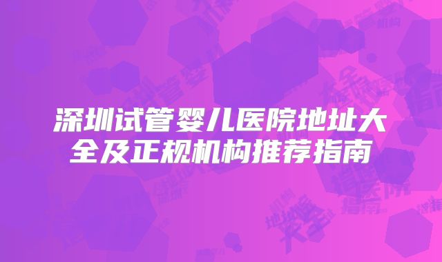 深圳试管婴儿医院地址大全及正规机构推荐指南