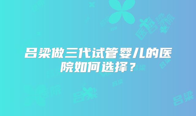 吕梁做三代试管婴儿的医院如何选择？