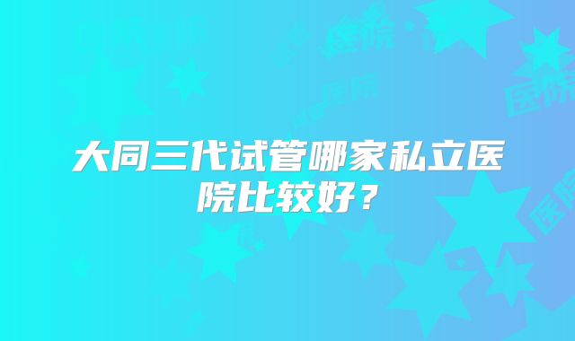 大同三代试管哪家私立医院比较好?