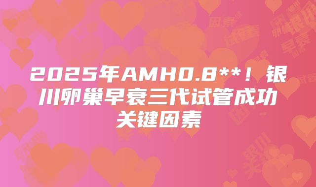 2025年AMH0.8**!银川卵巢早衰三代试管成功关键因素