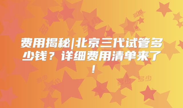 费用揭秘|北京三代试管多少钱?详细费用清单来了!