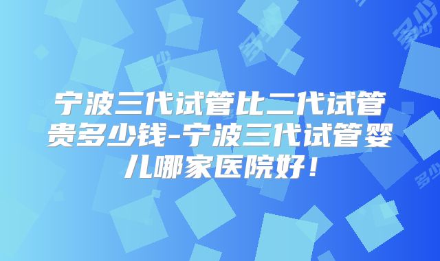 宁波三代试管比二代试管贵多少钱-宁波三代试管婴儿哪家医院好!