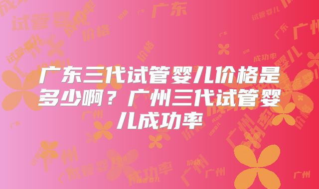 广东三代试管婴儿价格是多少啊?广州三代试管婴儿成功率
