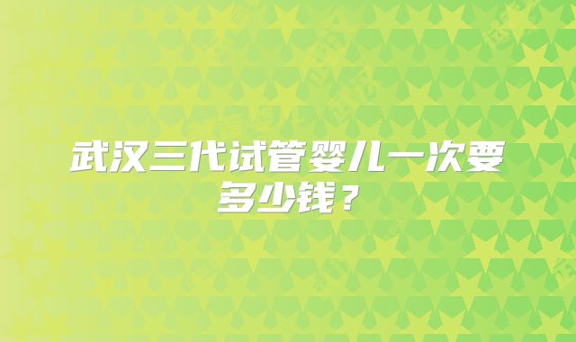 武汉三代试管婴儿一次要多少钱?