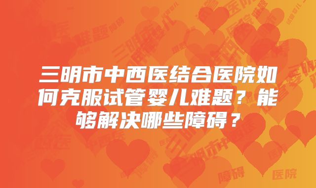 三明市中西医结合医院如何克服试管婴儿难题?能够解决哪些障碍?