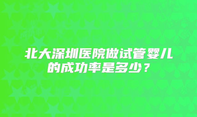 北大深圳医院做试管婴儿的成功率是多少?