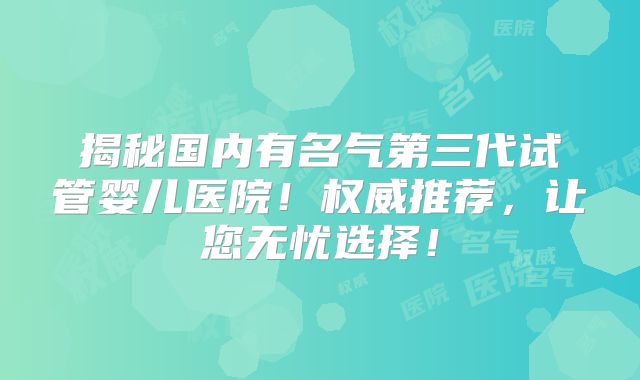 揭秘国内有名气第三代试管婴儿医院!权威推荐,让您无忧选择!