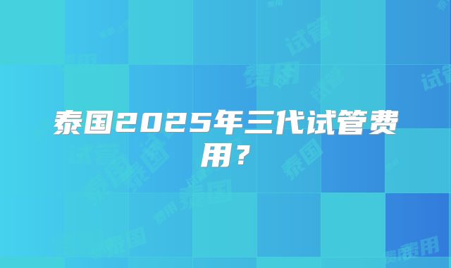 泰国2025年三代试管费用?