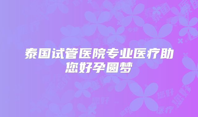 泰国试管医院专业医疗助您好孕圆梦