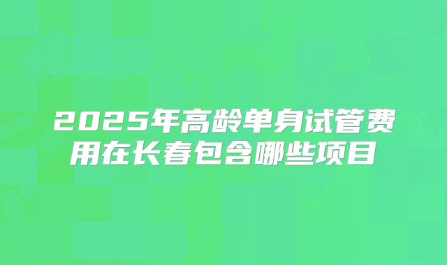 2025年高龄单身试管费用在长春包含哪些项目