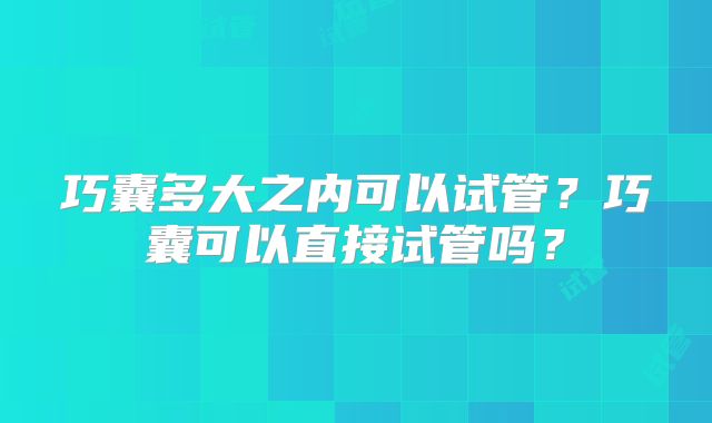 巧囊多大之内可以试管?巧囊可以直接试管吗?