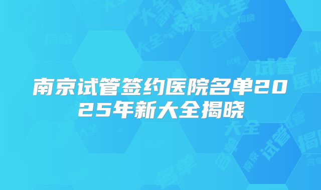 南京试管签约医院名单2025年新大全揭晓