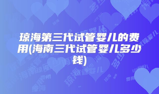 琼海第三代试管婴儿的费用(海南三代试管婴儿多少钱)