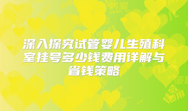 深入探究试管婴儿生殖科室挂号多少钱费用详解与省钱策略
