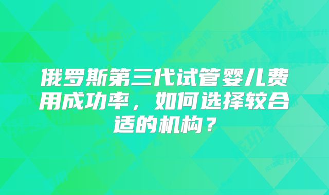 俄罗斯第三代试管婴儿费用成功率,如何选择较合适的机构?