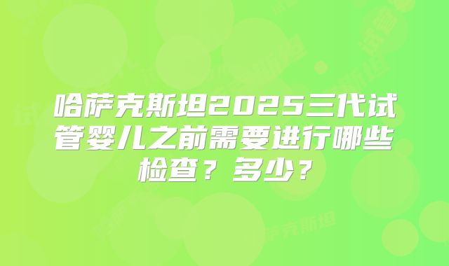 哈萨克斯坦2025三代试管婴儿之前需要进行哪些检查?多少?
