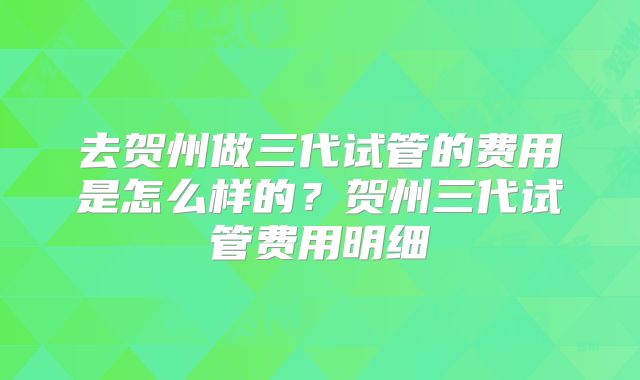 去贺州做三代试管的费用是怎么样的?贺州三代试管费用明细
