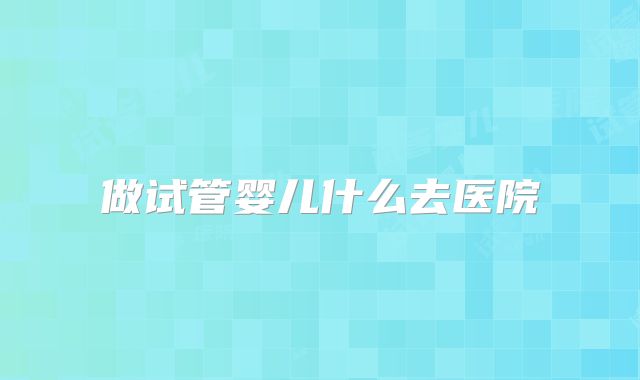 做试管婴儿什么去医院