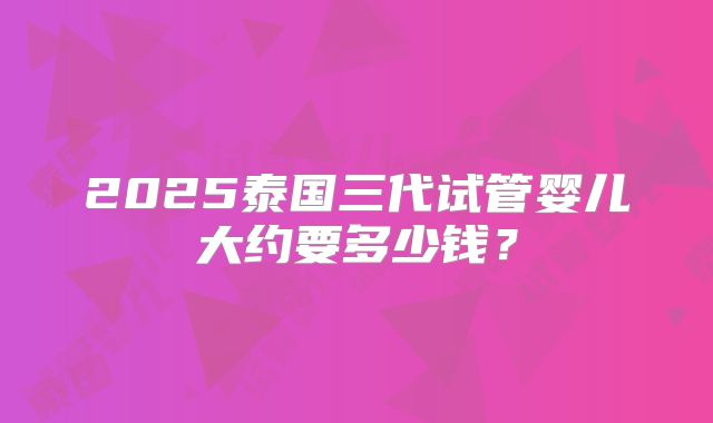 2025泰国三代试管婴儿大约要多少钱？