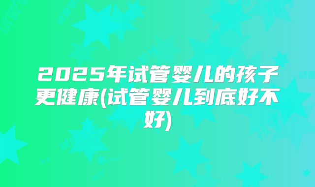 2025年试管婴儿的孩子更健康(试管婴儿到底好不好)