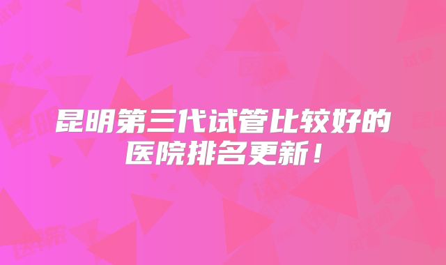 昆明第三代试管比较好的医院排名更新!