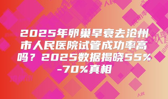 2025年卵巢早衰去沧州市人民医院试管成功率高吗?2025数据揭晓55%-70%真相
