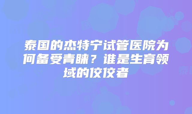 泰国的杰特宁试管医院为何备受青睐?谁是生育领域的佼佼者