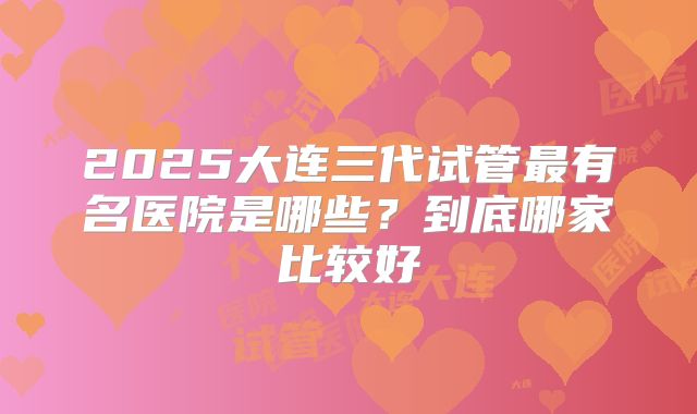 2025大连三代试管最有名医院是哪些？到底哪家比较好