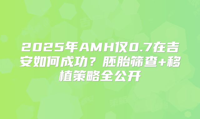 2025年AMH仅0.7在吉安如何成功?胚胎筛查+移植策略全公开