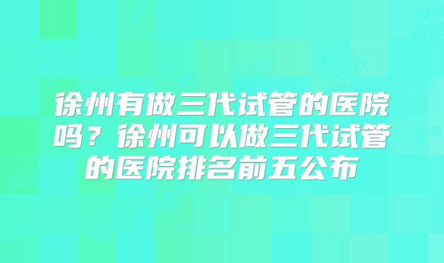 徐州有做三代试管的医院吗？徐州可以做三代试管的医院排名前五公布
