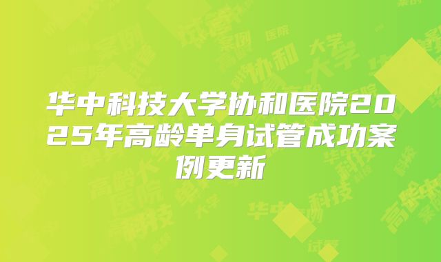 华中科技大学协和医院2025年高龄单身试管成功案例更新