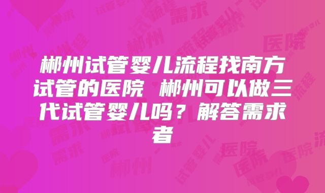 郴州试管婴儿流程找南方试管的医院 郴州可以做三代试管婴儿吗?解答需求者