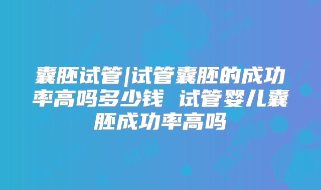 囊胚试管|试管囊胚的成功率高吗多少钱 试管婴儿囊胚成功率高吗