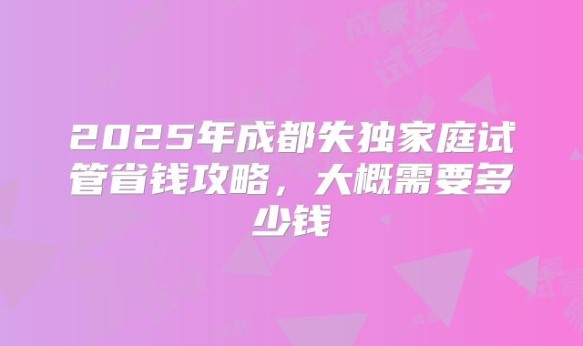 2025年成都失独家庭试管省钱攻略,大概需要多少钱