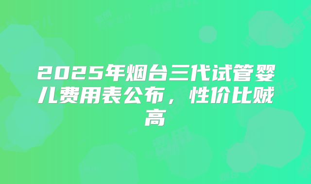 2025年烟台三代试管婴儿费用表公布,性价比贼高
