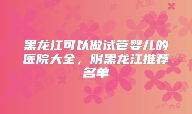 黑龙江可以做试管婴儿的医院大全,附黑龙江推荐名单