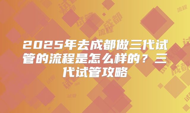 2025年去成都做三代试管的流程是怎么样的?三代试管攻略