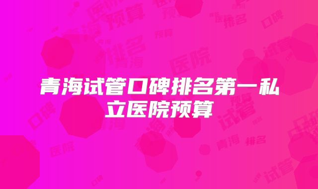 青海试管口碑排名第一私立医院预算