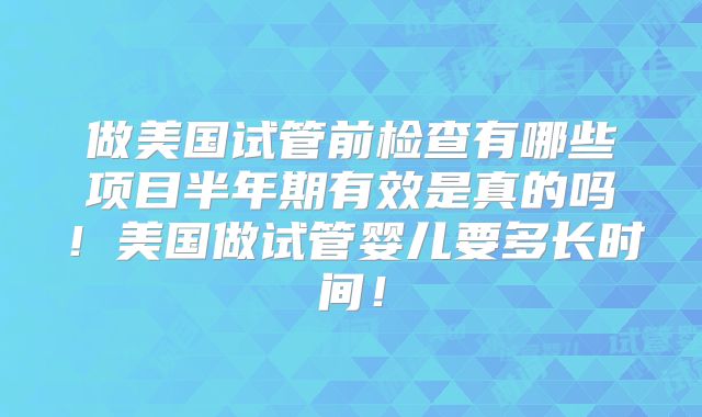 做美国试管前检查有哪些项目半年期有效是真的吗！美国做试管婴儿要多长时间！