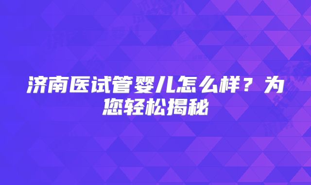 济南医试管婴儿怎么样?为您轻松揭秘