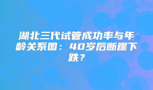 湖北三代试管成功率与年龄关系图：40岁后断崖下跌？