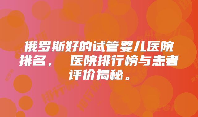 俄罗斯好的试管婴儿医院排名, 医院排行榜与患者评价揭秘。