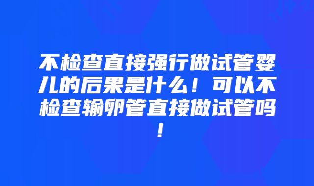 不检查直接强行做试管婴儿的后果是什么！可以不检查输卵管直接做试管吗！