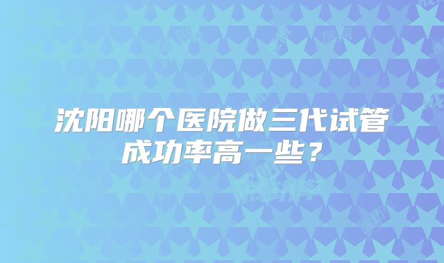 沈阳哪个医院做三代试管成功率高一些？