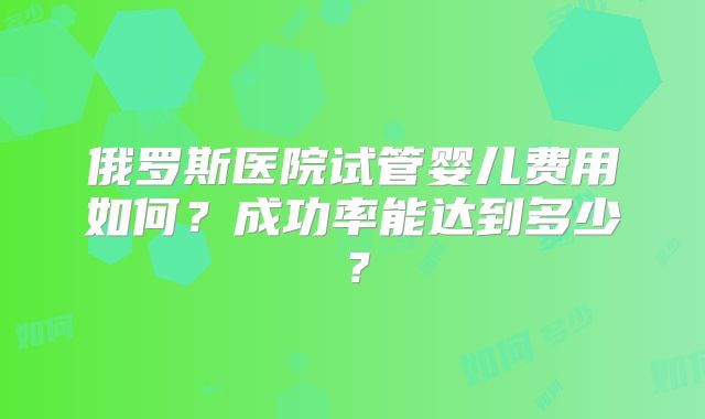 俄罗斯医院试管婴儿费用如何?成功率能达到多少?