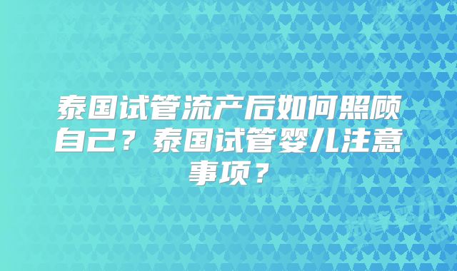泰国试管流产后如何照顾自己？泰国试管婴儿注意事项？