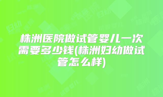 株洲医院做试管婴儿一次需要多少钱(株洲妇幼做试管怎么样)